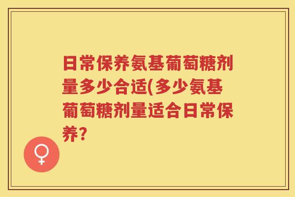 日常保养氨基葡萄糖剂量多少合适(多少氨基葡萄糖剂量适合日常保养? 日常保养氨基葡萄糖剂量多少合适(多少氨基葡萄糖剂量适合日常保养?