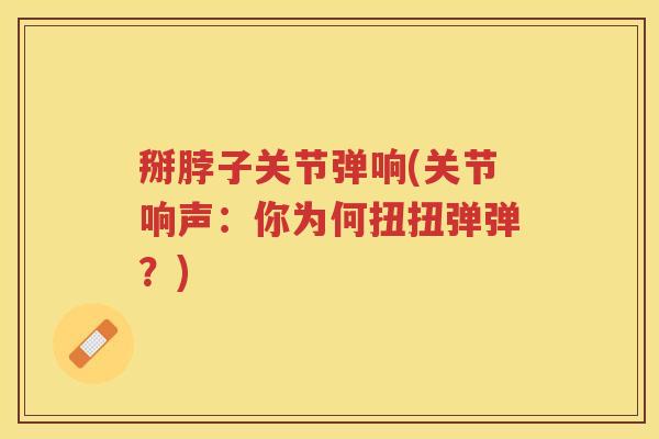 掰脖子关节弹响(关节响声:你为何扭扭弹弹?) 掰脖子关节弹响(关节响声:你为何扭扭弹弹?)
