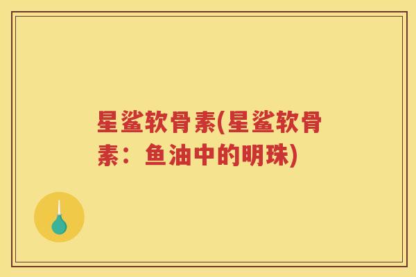 星鲨软骨素(星鲨软骨素:鱼油中的明珠) 星鲨软骨素(星鲨软骨素:鱼油中的明珠)
