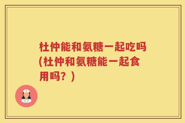 杜仲能和氨糖一起吃吗(杜仲和氨糖能一起食用吗？)