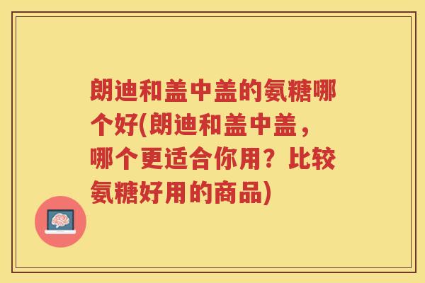 朗迪和盖中盖的氨糖哪个好(朗迪和盖中盖，哪个更适合你用？比较氨糖好用的商品)