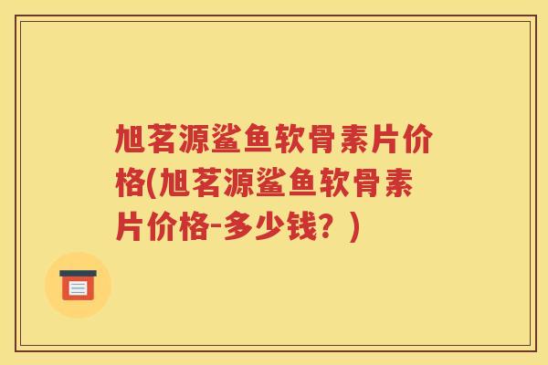 旭茗源鲨鱼软骨素片价格(旭茗源鲨鱼软骨素片价格-多少钱?) 旭茗源鲨鱼软骨素片价格(旭茗源鲨鱼软骨素片价格-多少钱?)