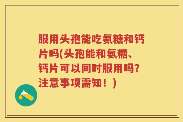 服用头孢能吃氨糖和钙片吗(头孢能和氨糖、钙片可以同时服用吗?注意事项需知!) 服用头孢能吃氨糖和钙片吗(头孢能和氨糖、钙片可以同时服用吗?注意事项需知!)