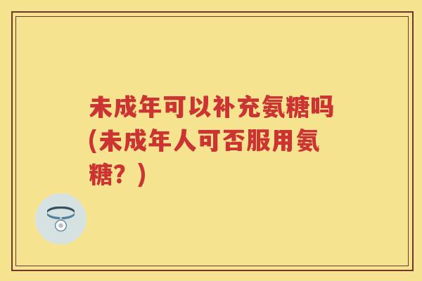 未成年可以补充氨糖吗(未成年人可否服用氨糖?) 未成年可以补充氨糖吗(未成年人可否服用氨糖?)