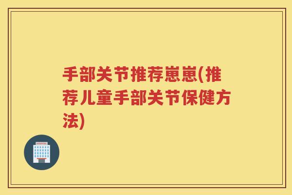 手部关节推荐崽崽(推荐儿童手部关节保健方法)