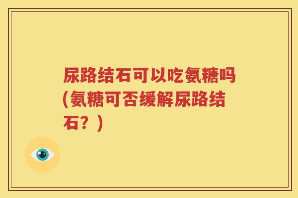 尿路结石可以吃氨糖吗(氨糖可否缓解尿路结石?) 尿路结石可以吃氨糖吗(氨糖可否缓解尿路结石?)