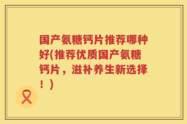 国产氨糖钙片推荐哪种好(推荐优质国产氨糖钙片,滋补养生新选择!) 国产氨糖钙片推荐哪种好(推荐优质国产氨糖钙片,滋补养生新选择!)