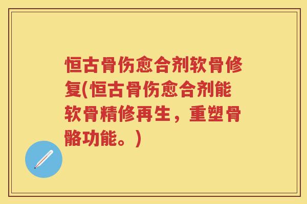 恒古骨伤愈合剂软骨修复(恒古骨伤愈合剂能软骨精修再生，重塑骨骼功能。)