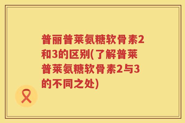 普丽普莱氨糖软骨素2和3的区别(了解普莱普莱氨糖软骨素2与3的不同之处) 普丽普莱氨糖软骨素2和3的区别(了解普莱普莱氨糖软骨素2与3的不同之处)