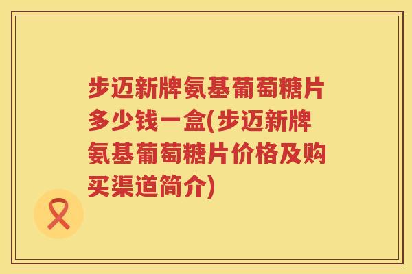 步迈新牌氨基葡萄糖片多少钱一盒(步迈新牌氨基葡萄糖片价格及购买渠道简介) 步迈新牌氨基葡萄糖片多少钱一盒(步迈新牌氨基葡萄糖片价格及购买渠道简介)