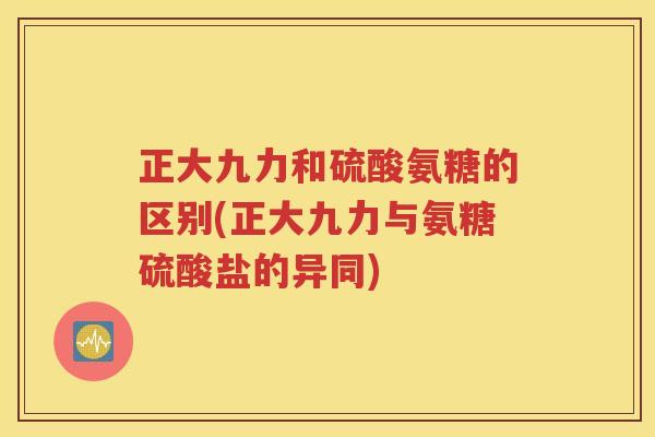 正大九力和硫酸氨糖的区别(正大九力与氨糖硫酸盐的异同) 正大九力和硫酸氨糖的区别(正大九力与氨糖硫酸盐的异同)