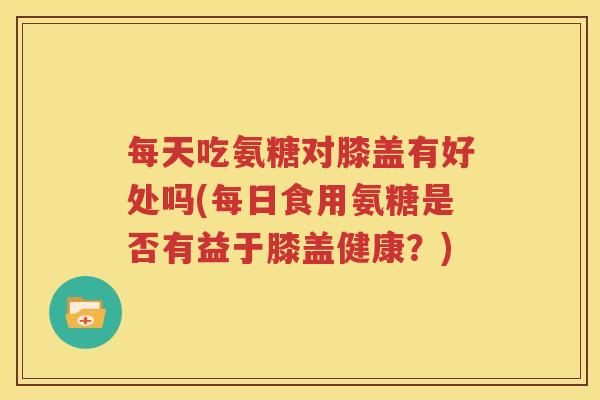 每天吃氨糖对膝盖有好处吗(每日食用氨糖是否有益于膝盖健康?) 每天吃氨糖对膝盖有好处吗(每日食用氨糖是否有益于膝盖健康?)