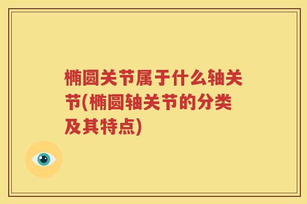 椭圆关节属于什么轴关节(椭圆轴关节的分类及其特点) 椭圆关节属于什么轴关节(椭圆轴关节的分类及其特点)