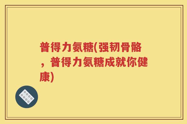 普得力氨糖(强韧骨骼,普得力氨糖成就你健康) 普得力氨糖(强韧骨骼,普得力氨糖成就你健康)