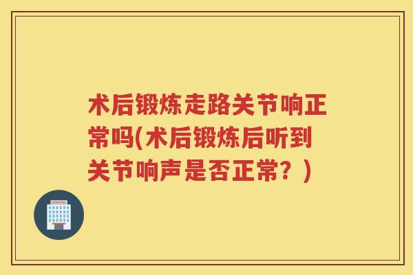 术后锻炼走路关节响正常吗(术后锻炼后听到关节响声是否正常？)