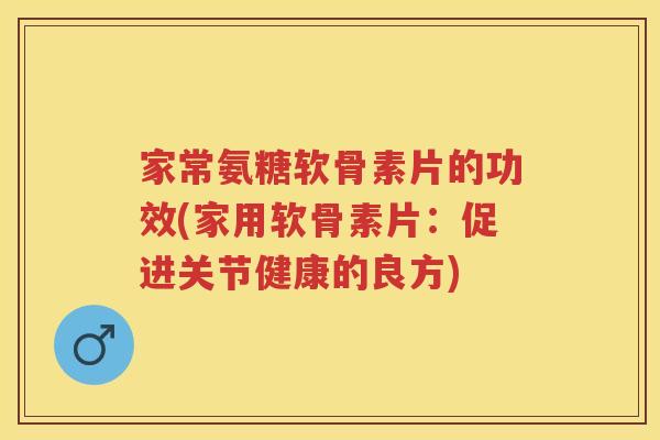 家常氨糖软骨素片的功效(家用软骨素片：促进关节健康的良方)