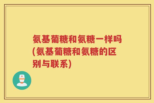 氨基葡糖和氨糖一样吗(氨基葡糖和氨糖的区别与联系)