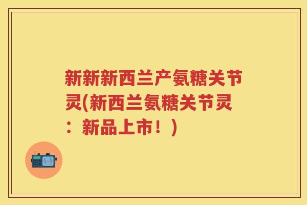 新新新西兰产氨糖关节灵(新西兰氨糖关节灵：新品上市！)