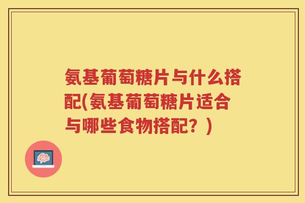 氨基葡萄糖片与什么搭配(氨基葡萄糖片适合与哪些食物搭配?) 氨基葡萄糖片与什么搭配(氨基葡萄糖片适合与哪些食物搭配?)