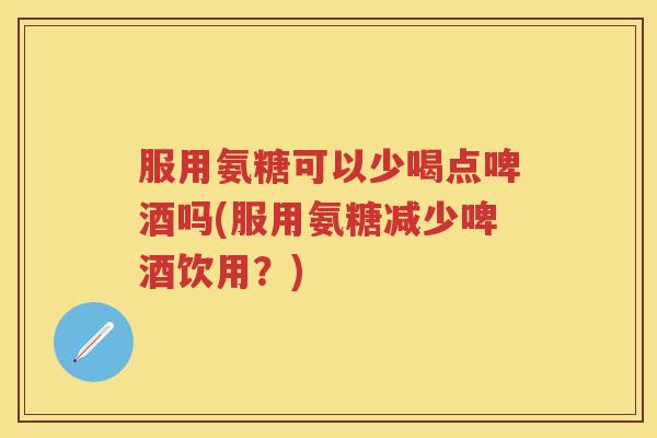 服用氨糖可以少喝点啤酒吗(服用氨糖减少啤酒饮用?) 服用氨糖可以少喝点啤酒吗(服用氨糖减少啤酒饮用?)