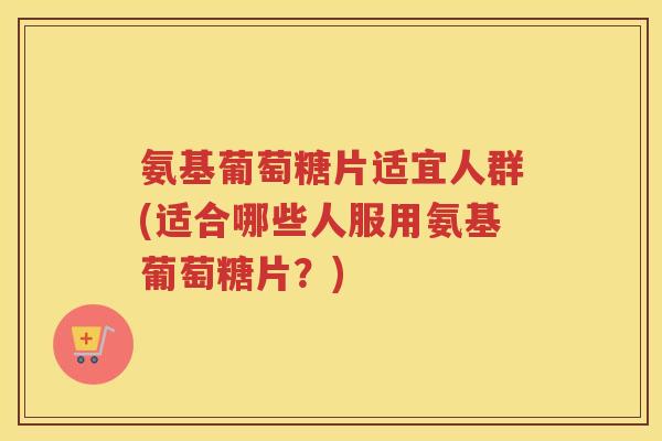 氨基葡萄糖片适宜人群(适合哪些人服用氨基葡萄糖片?) 氨基葡萄糖片适宜人群(适合哪些人服用氨基葡萄糖片?)