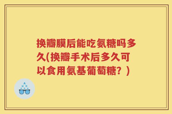 换瓣膜后能吃氨糖吗多久(换瓣手术后多久可以食用氨基葡萄糖?) 换瓣膜后能吃氨糖吗多久(换瓣手术后多久可以食用氨基葡萄糖?)