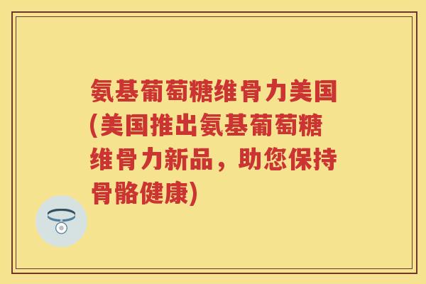 氨基葡萄糖维骨力美国(美国推出氨基葡萄糖维骨力新品,助您保持骨骼健康) 氨基葡萄糖维骨力美国(美国推出氨基葡萄糖维骨力新品,助您保持骨骼健康)