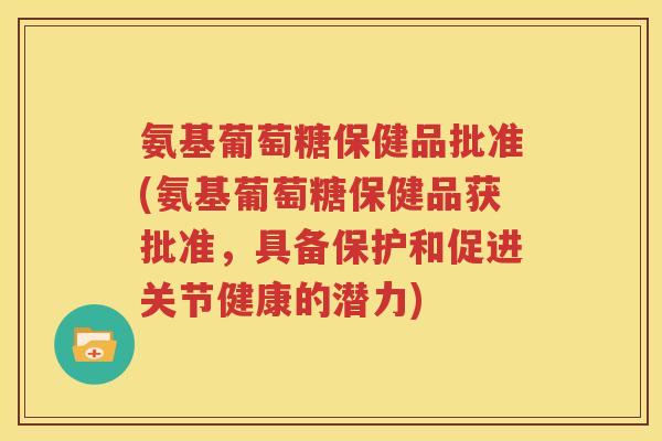 氨基葡萄糖保健品批准(氨基葡萄糖保健品获批准,具备保护和促进关节健康的潜力) 氨基葡萄糖保健品批准(氨基葡萄糖保健品获批准,具备保护和促进关节健康的潜力)