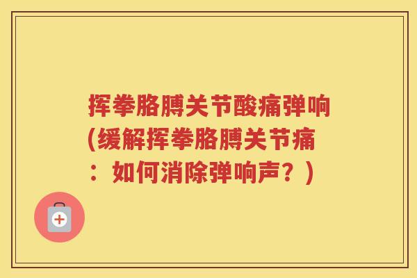 挥拳胳膊关节酸痛弹响(缓解挥拳胳膊关节痛:如何消除弹响声?) 挥拳胳膊关节酸痛弹响(缓解挥拳胳膊关节痛:如何消除弹响声?)