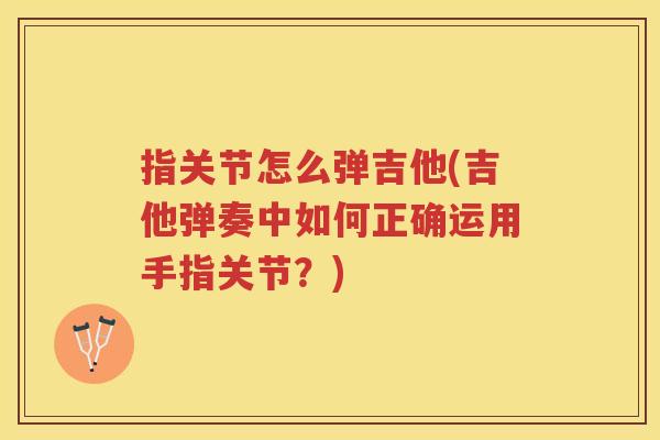 指关节怎么弹吉他(吉他弹奏中如何正确运用手指关节？)
