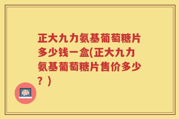 正大九力氨基葡萄糖片多少钱一盒(正大九力氨基葡萄糖片售价多少?) 正大九力氨基葡萄糖片多少钱一盒(正大九力氨基葡萄糖片售价多少?)