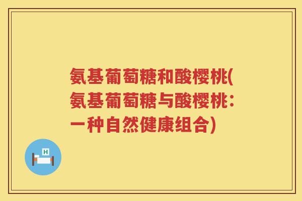 氨基葡萄糖和酸樱桃(氨基葡萄糖与酸樱桃:一种自然健康组合) 氨基葡萄糖和酸樱桃(氨基葡萄糖与酸樱桃:一种自然健康组合)