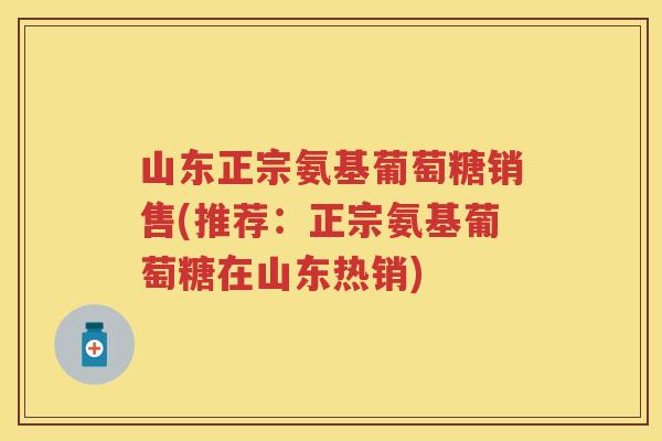 山东正宗氨基葡萄糖销售(推荐：正宗氨基葡萄糖在山东热销)