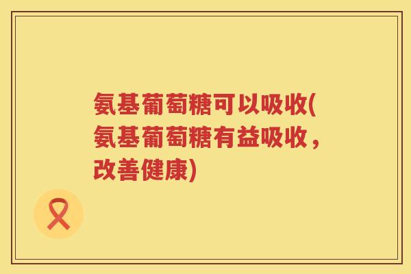 氨基葡萄糖可以吸收(氨基葡萄糖有益吸收,改善健康) 氨基葡萄糖可以吸收(氨基葡萄糖有益吸收,改善健康)