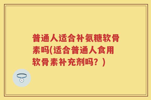 普通人适合补氨糖软骨素吗(适合普通人食用软骨素补充剂吗？)