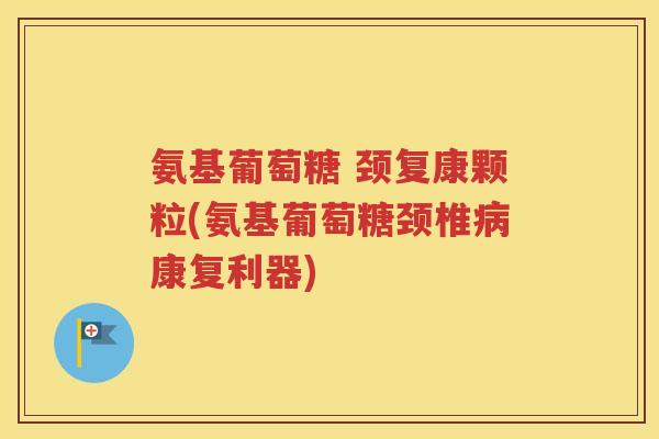 氨基葡萄糖 颈复康颗粒(氨基葡萄糖颈椎康复利器)