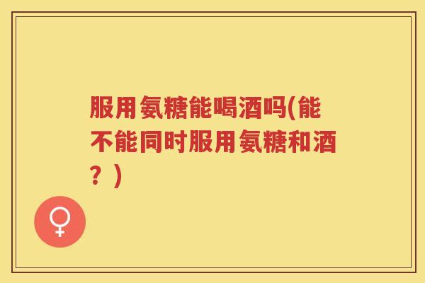 服用氨糖能喝酒吗(能不能同时服用氨糖和酒?) 服用氨糖能喝酒吗(能不能同时服用氨糖和酒?)