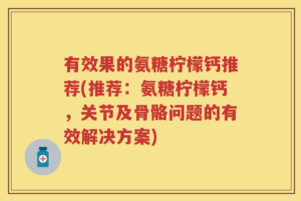有效果的氨糖柠檬钙推荐(推荐:氨糖柠檬钙,关节及骨骼问题的有效解决方案) 有效果的氨糖柠檬钙推荐(推荐:氨糖柠檬钙,关节及骨骼问题的有效解决方案)