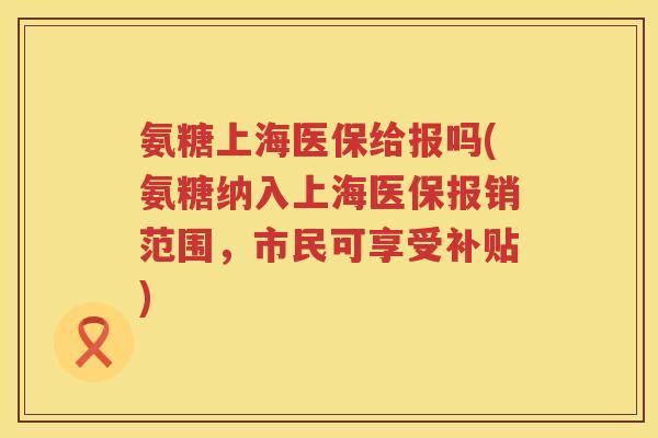 氨糖上海医保给报吗(氨糖纳入上海医保报销范围，市民可享受补贴)