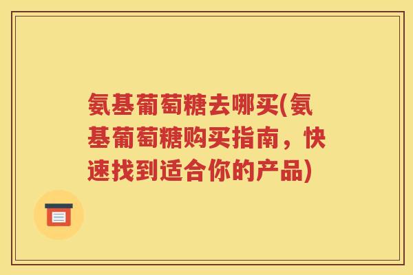 氨基葡萄糖去哪买(氨基葡萄糖购买指南，快速找到适合你的产品)
