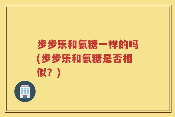 步步乐和氨糖一样的吗(步步乐和氨糖是否相似？)
