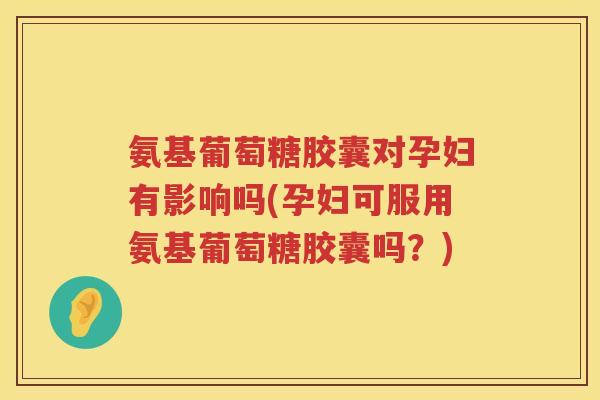 氨基葡萄糖胶囊对孕妇有影响吗(孕妇可服用氨基葡萄糖胶囊吗？)