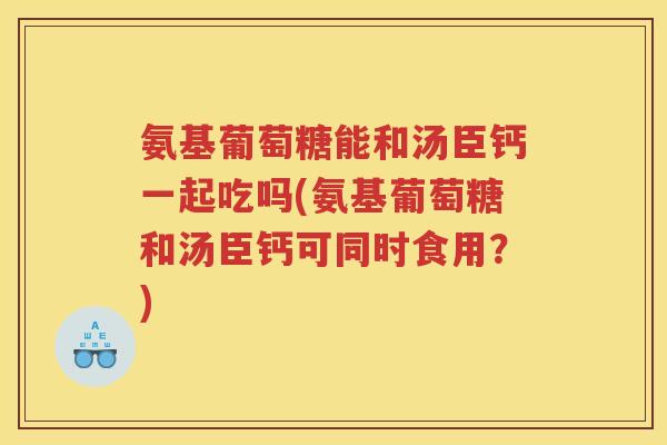 氨基葡萄糖能和汤臣钙一起吃吗(氨基葡萄糖和汤臣钙可同时食用?) 氨基葡萄糖能和汤臣钙一起吃吗(氨基葡萄糖和汤臣钙可同时食用?)