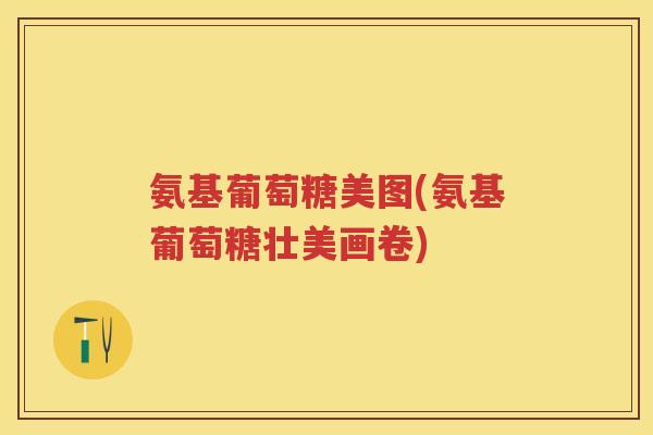 氨基葡萄糖美图(氨基葡萄糖壮美画卷) 氨基葡萄糖美图(氨基葡萄糖壮美画卷)