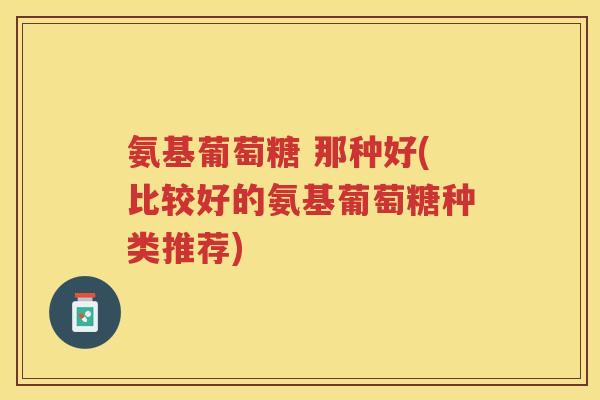 氨基葡萄糖 那种好(比较好的氨基葡萄糖种类推荐) 氨基葡萄糖 那种好(比较好的氨基葡萄糖种类推荐)