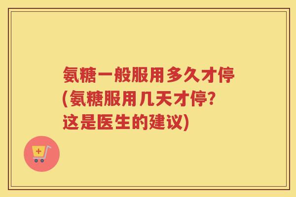 氨糖一般服用多久才停(氨糖服用几天才停？这是医生的建议)