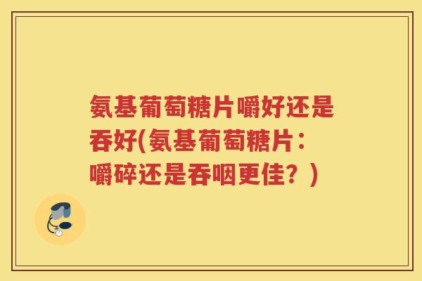 氨基葡萄糖片嚼好还是吞好(氨基葡萄糖片:嚼碎还是吞咽更佳?) 氨基葡萄糖片嚼好还是吞好(氨基葡萄糖片:嚼碎还是吞咽更佳?)