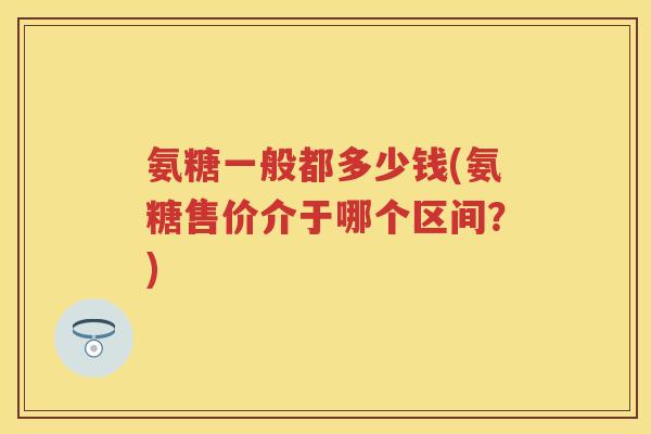 氨糖一般都多少钱(氨糖售价介于哪个区间?) 氨糖一般都多少钱(氨糖售价介于哪个区间?)