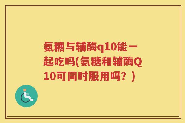 氨糖与辅酶q10能一起吃吗(氨糖和辅酶Q10可同时服用吗?) 氨糖与辅酶q10能一起吃吗(氨糖和辅酶Q10可同时服用吗?)