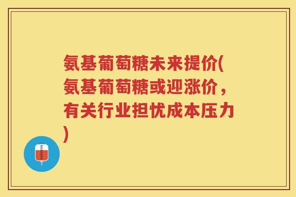 氨基葡萄糖未来提价(氨基葡萄糖或迎涨价，有关行业担忧成本压力)